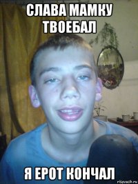 слава мамку твоебал я ерот кончал