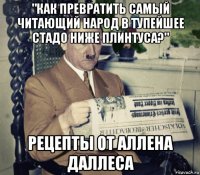 "как превратить самый читающий народ в тупейшее стадо ниже плинтуса?" рецепты от аллена даллеса
