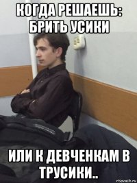 когда решаешь: брить усики или к девченкам в трусики..