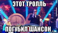 этот тролль погубил шансон .