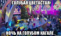 голубая цветастая ночь на голубом кагале .