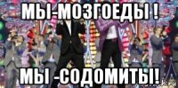мы-мозгоеды ! мы -содомиты!