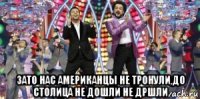  зато нас американцы не тронули,до столица не дошли не дршли