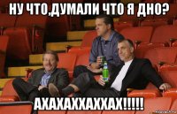 ну что,думали что я дно? ахахаххаххах!!!!!