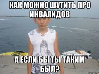 как можно шутить про инвалидов а если бы ты таким был?