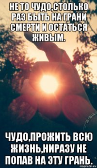 не то чудо,столько раз быть на грани смерти и остаться живым. чудо,прожить всю жизнь,ниразу не попав на эту грань.