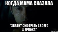 когда мама сказала "хватит смотреть своего шерлока"