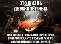 это жизнь двухкопытных кто множет гены а кто территории прибавляет,а кто с хуем в руке со старой идеологие вымирает