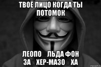 твоё лицо когда ты потомок леопо́льда фон за́хер-мазо́ха