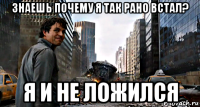 знаешь почему я так рано встал? я и не ложился
