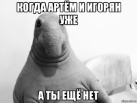когда артём и игорян уже а ты ещё нет