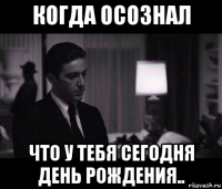 когда осознал что у тебя сегодня день рождения..