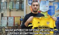  ақшаға қарамастан еуропаға ұмтылатын жалғыз қазақстандық ойыншы