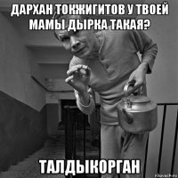 дархан токжигитов у твоей мамы дырка такая? талдыкорган