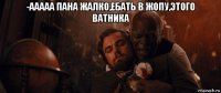 -ааааа пана жалко,ебать в жопу,этого ватника 