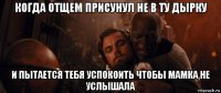 когда отщем присунул не в ту дырку и пытается тебя успокоить чтобы мамка не услышала