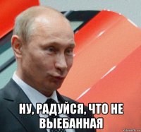  ну, радуйся, что не выебанная