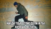  кагда тебя отпиздели и ты хочешь встать