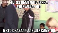 ты же ибал мать ерика удербаева? нет а кто сказал? алишер сабетов