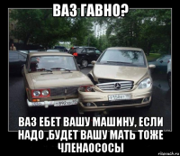 ваз гавно? ваз ебет вашу машину, если надо ,будет вашу мать тоже членаососы