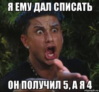 я ему дал списать он получил 5, а я 4