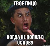твое лицо когда не попал в основу