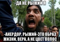 -да не рыжий я -акердор, рыжий-это образ жизни, вера, а не цвет волос