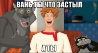 вань ты что застыл а ты