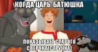 когда царь-батюшка показывает старого сверчка(стручка)