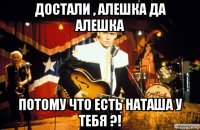 достали , алешка да алешка потому что есть наташа у тебя ?!