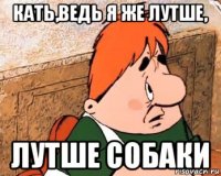 кать,ведь я же лутше, лутше собаки
