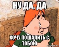 ну да, да хочу пошалить с тобою