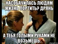 насобачилась людям жизнь портить? дрянь а тебя голыми руками не возьмешь.