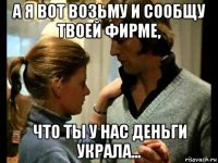 а я вот возьму и сообщу твоей фирме, что ты у нас деньги украла...