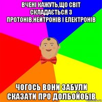 вчені кажуть,що світ складається з протонів,нейтронів і електронів чогось вони забули сказати про долбойобів