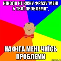 ніколи не кажу фразу"мені б твої проблеми", нафіга мені чиїсь проблеми