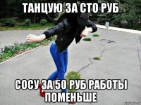 танцую за сто руб сосу за 50 руб работы поменьше