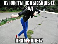ну как ты не выебишь её зад прям налету