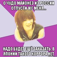 о чудо майонез из россии отпусти же меня... надо будет ещё заказать, в японии такого хоррора нет