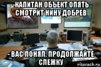 -капитан объект опять смотрит нину добрев - вас понял. продолжайте слежку