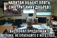 -капитан.объект опять смотрит нину добрев - вас понял.продолжайте слежк. не спускайте с него глаз
