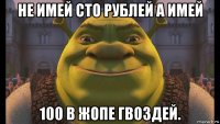 не имей сто рублей а имей 100 в жопе гвоздей.