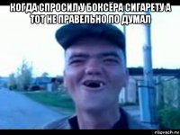 когда спросил у боксёра сигарету а тот не правельно по думал 