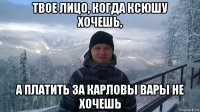 твое лицо, когда ксюшу хочешь, а платить за карловы вары не хочешь