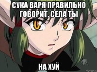 сука варя правильно говорит, села ты на хуй
