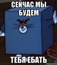 сейчас мы будем тебя ебать