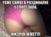 тоже самое в роздивалке у спорт зала. физрук жжет!!!