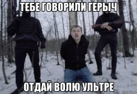 тебе говорили герыч отдай волю ультре