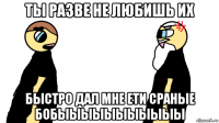 ты разве не любишь их быстро дал мне ети сраные бобыыыыыыыыыыы