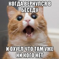 когда вернулся в беседу и охуел что там уже ни кого нет